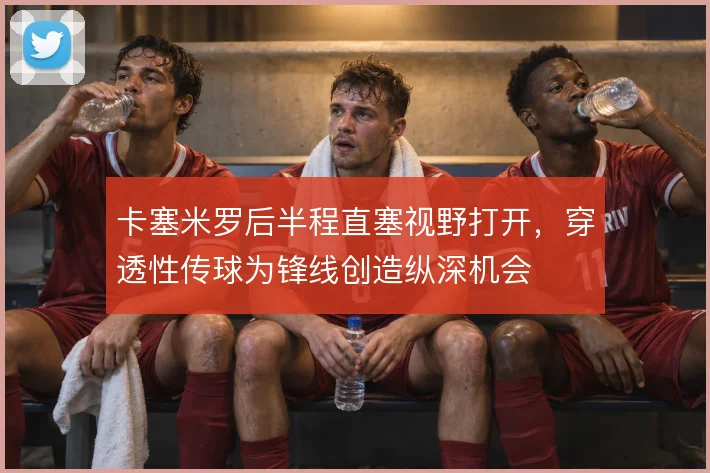 卡塞米罗后半程直塞视野打开，穿透性传球为锋线创造纵深机会