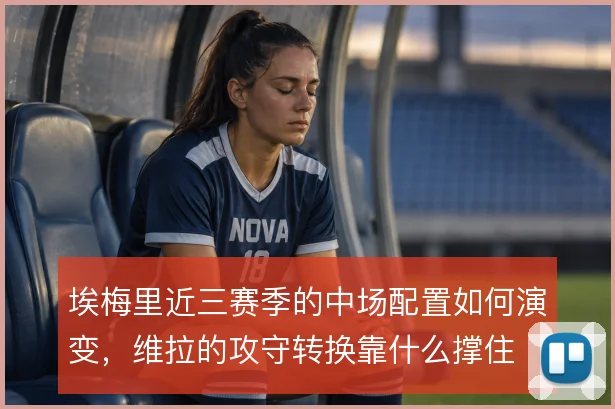 埃梅里近三赛季的中场配置如何演变，维拉的攻守转换靠什么撑住