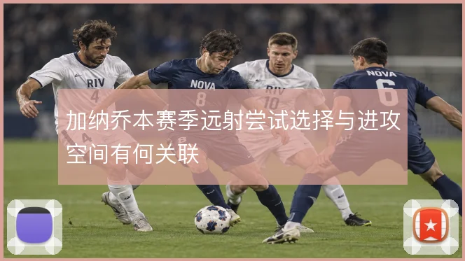 加纳乔本赛季远射尝试选择与进攻空间有何关联