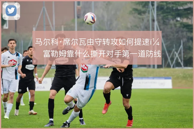 马尔科·席尔瓦由守转攻如何提速,富勒姆靠什么撕开对手第一道防线