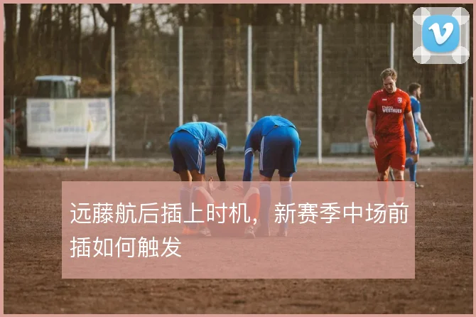 远藤航后插上时机，新赛季中场前插如何触发
