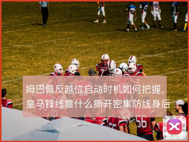 姆巴佩反越位启动时机如何把握,皇马锋线靠什么撕开密集防线身后