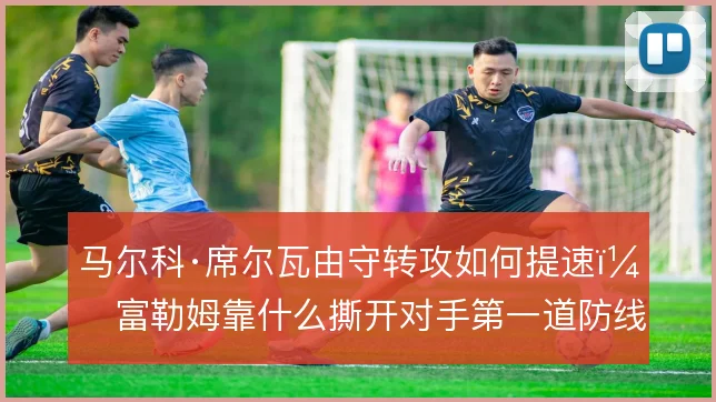 马尔科·席尔瓦由守转攻如何提速，富勒姆靠什么撕开对手第一道防线