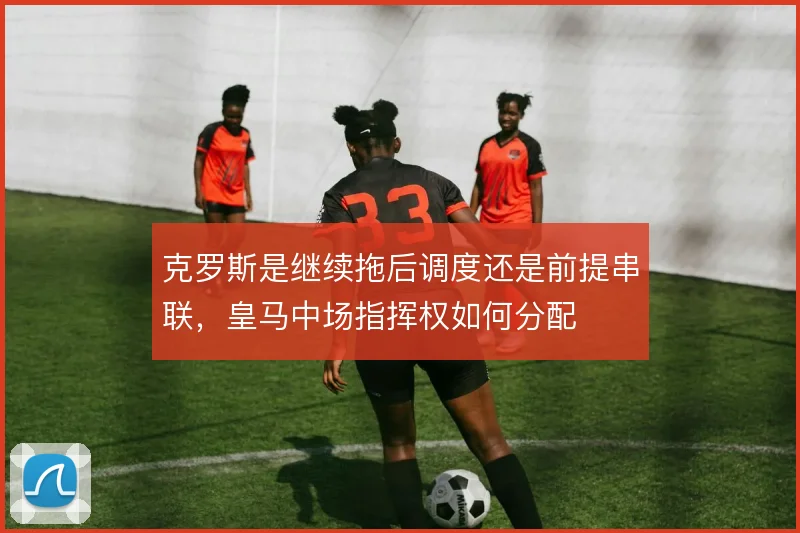 克罗斯是继续拖后调度还是前提串联，皇马中场指挥权如何分配