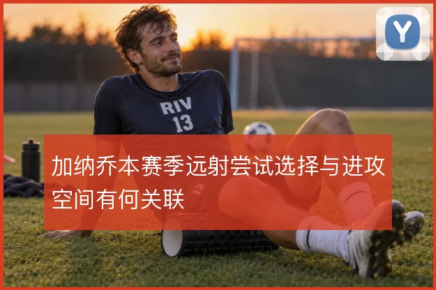 加纳乔本赛季远射尝试选择与进攻空间有何关联