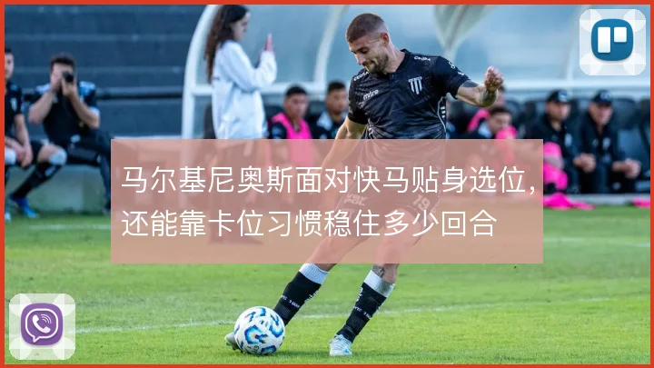 马尔基尼奥斯面对快马贴身选位，还能靠卡位习惯稳住多少回合