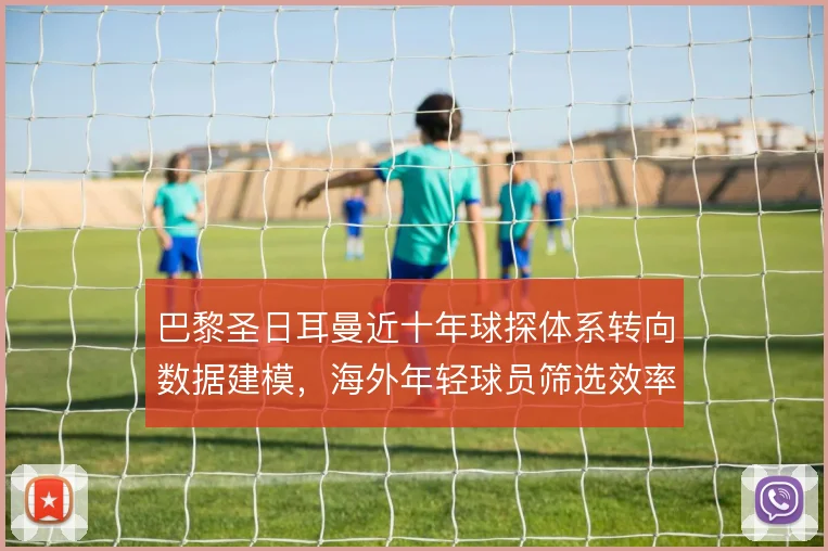 巴黎圣日耳曼近十年球探体系转向数据建模，海外年轻球员筛选效率明显提升