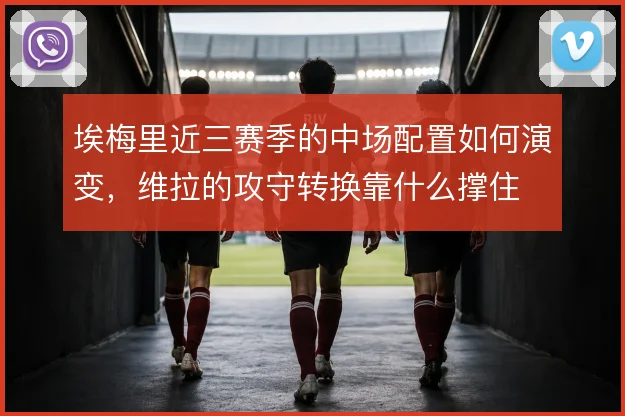埃梅里近三赛季的中场配置如何演变,维拉的攻守转换靠什么撑住