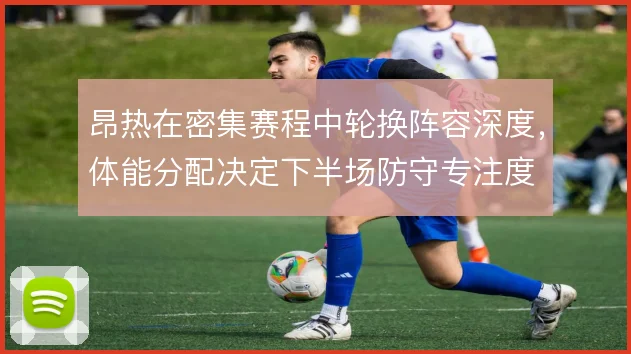 昂热在密集赛程中轮换阵容深度，体能分配决定下半场防守专注度