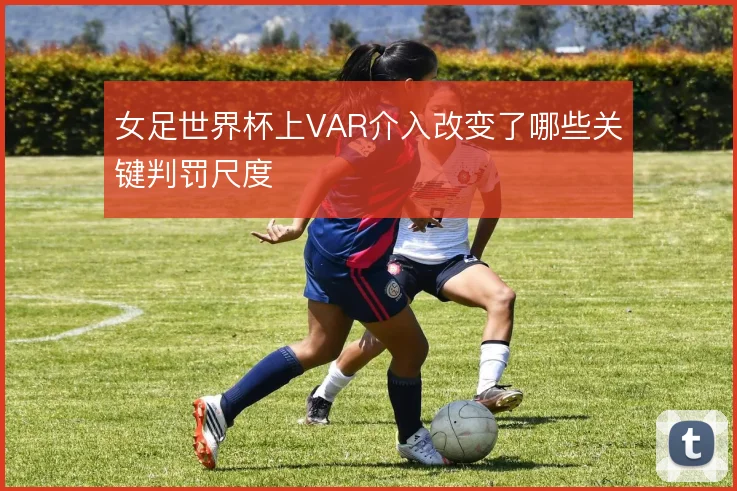 女足世界杯上VAR介入改变了哪些关键判罚尺度