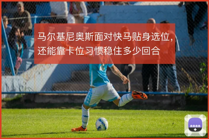 马尔基尼奥斯面对快马贴身选位，还能靠卡位习惯稳住多少回合