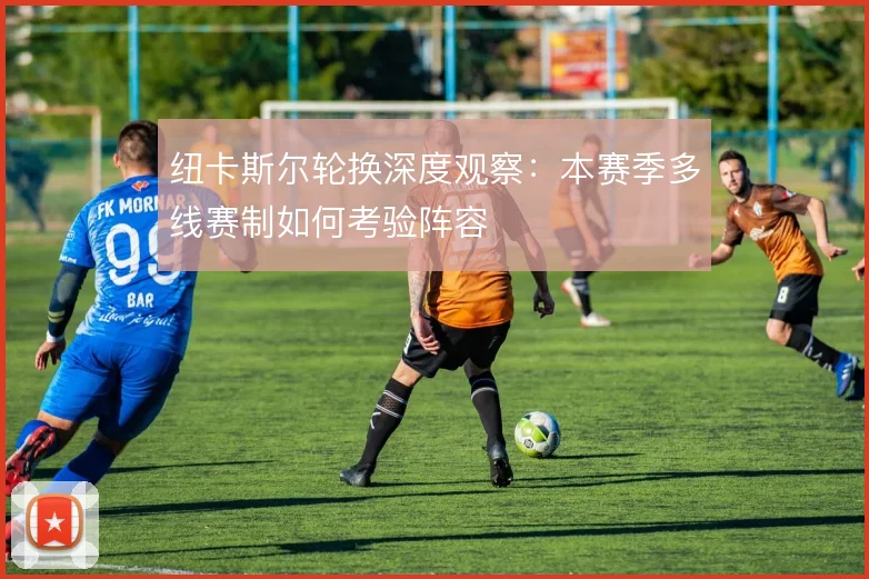 纽卡斯尔轮换深度观察:本赛季多线赛制如何考验阵容