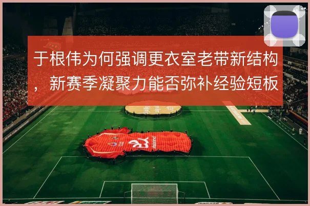 于根伟为何强调更衣室老带新结构，新赛季凝聚力能否弥补经验短板