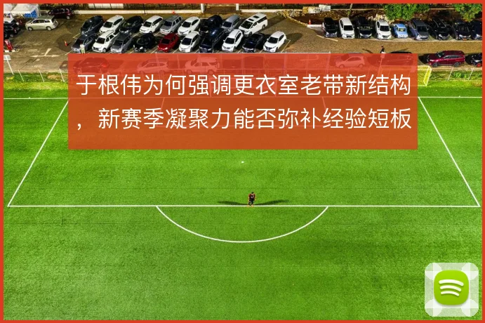 于根伟为何强调更衣室老带新结构，新赛季凝聚力能否弥补经验短板