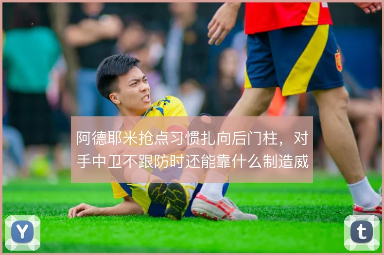 阿德耶米抢点习惯扎向后门柱，对手中卫不跟防时还能靠什么制造威胁