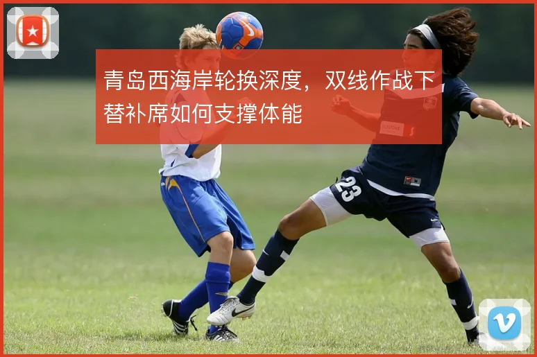青岛西海岸轮换深度，双线作战下替补席如何支撑体能