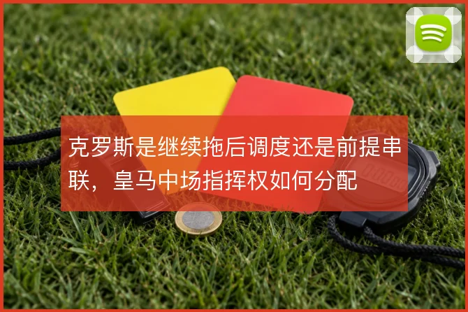 克罗斯是继续拖后调度还是前提串联,皇马中场指挥权如何分配