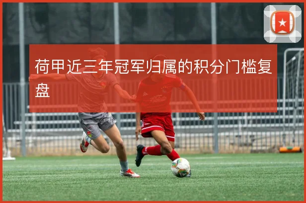 荷甲近三年冠军归属的积分门槛复盘