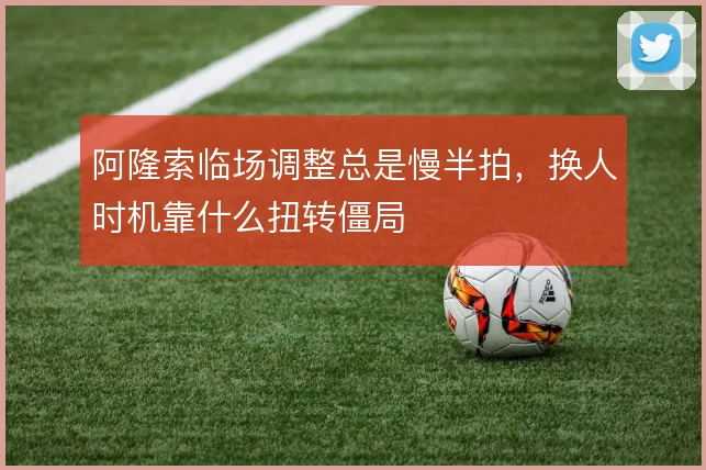 阿隆索临场调整总是慢半拍,换人时机靠什么扭转僵局